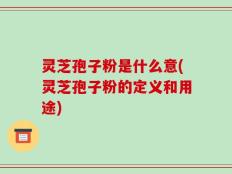 灵芝孢子粉是什么意(灵芝孢子粉的定义和用途)