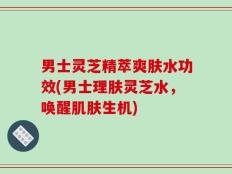 男士灵芝精萃爽肤水功效(男士理肤灵芝水，唤醒肌肤生机)