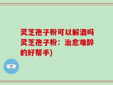 灵芝孢子粉可以解酒吗灵芝孢子粉：治愈难醉的好帮手)