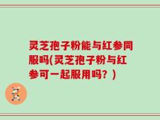 灵芝孢子粉能与红参同服吗(灵芝孢子粉与红参可一起服用吗？)