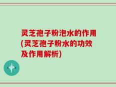 灵芝孢子粉泡水的作用(灵芝孢子粉水的功效及作用解析)