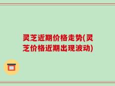 灵芝近期价格走势(灵芝价格近期出现波动)