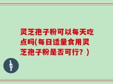 灵芝孢子粉可以每天吃点吗(每日适量食用灵芝孢子粉是否可行？)