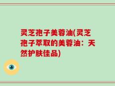 灵芝孢子美蓉油(灵芝孢子萃取的美蓉油：天然护肤佳品)
