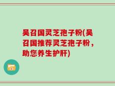 吴召国灵芝孢子粉(吴召国推荐灵芝孢子粉，助您养生护肝)