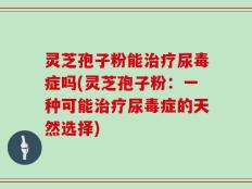 灵芝孢子粉能治疗尿毒症吗(灵芝孢子粉：一种可能治疗尿毒症的天然选择)