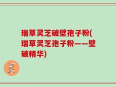 瑞草灵芝破壁孢子粉(瑞草灵芝孢子粉——壁破精华)