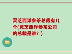 灵芝西洋参茶总裁有几个(灵芝西洋参茶公司的总裁是谁？)