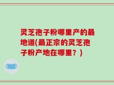 灵芝孢子粉哪里产的最地道(最正宗的灵芝孢子粉产地在哪里？)