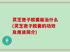 灵芝孢子胶囊能治什么(灵芝孢子胶囊的功效及用途简介)