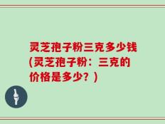 灵芝孢子粉三克多少钱(灵芝孢子粉：三克的价格是多少？)