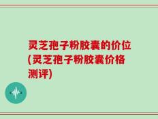 灵芝孢子粉胶囊的价位(灵芝孢子粉胶囊价格测评)