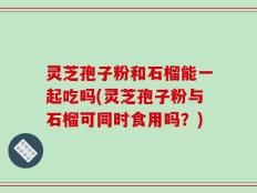 灵芝孢子粉和石榴能一起吃吗(灵芝孢子粉与石榴可同时食用吗？)