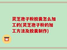 灵芝孢子粉胶囊怎么加工的(灵芝孢子粉的加工方法及胶囊制作)