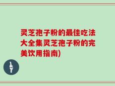 灵芝孢子粉的最佳吃法大全集灵芝孢子粉的完美饮用指南)