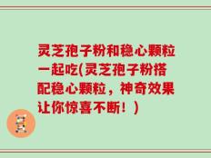 灵芝孢子粉和稳心颗粒一起吃(灵芝孢子粉搭配稳心颗粒，神奇效果让你惊喜不断！)