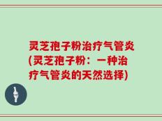 灵芝孢子粉治疗气管炎(灵芝孢子粉：一种治疗气管炎的天然选择)
