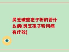 灵芝破壁孢子粉的管什么病(灵芝孢子粉何病有疗效)