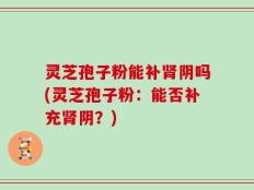 灵芝孢子粉能补肾阴吗(灵芝孢子粉：能否补充肾阴？)