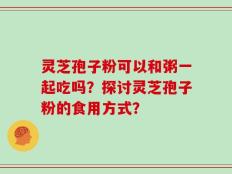 灵芝孢子粉可以和粥一起吃吗？探讨灵芝孢子粉的食用方式？