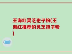 王海红灵芝孢子粉(王海红推荐的灵芝孢子粉)