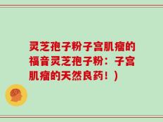 灵芝孢子粉子宫肌瘤的福音灵芝孢子粉：子宫肌瘤的天然良药！)