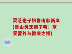灵芝孢子粉鲁山郭新义(鲁山灵芝孢子粉：享受营养与健康之福)