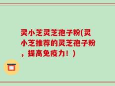 灵小芝灵芝孢子粉(灵小芝推荐的灵芝孢子粉，提高免疫力！)
