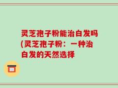 灵芝孢子粉能治白发吗(灵芝孢子粉：一种治白发的天然选择