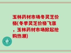 玉林药材市场冬灵芝价格(冬季灵芝价格飞涨，玉林药材市场掀起抢购热潮)