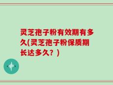 灵芝孢子粉有效期有多久(灵芝孢子粉保质期长达多久？)