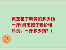 灵芝孢子粉贵的多少钱一斤(灵芝孢子粉价格昂贵，一斤多少钱？)