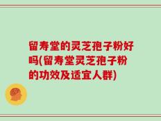 留寿堂的灵芝孢子粉好吗(留寿堂灵芝孢子粉的功效及适宜人群)