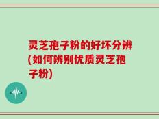 灵芝孢子粉的好坏分辨(如何辨别优质灵芝孢子粉)