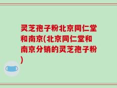 灵芝孢子粉北京同仁堂和南京(北京同仁堂和南京分销的灵芝孢子粉)