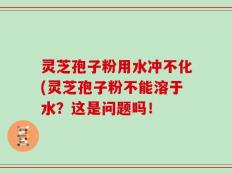 灵芝孢子粉用水冲不化(灵芝孢子粉不能溶于水？这是问题吗！