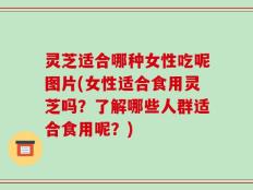 灵芝适合哪种女性吃呢图片(女性适合食用灵芝吗？了解哪些人群适合食用呢？)