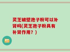 灵芝破壁孢子粉可以补肾吗(灵芝孢子粉具有补肾作用？)