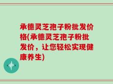 承德灵芝孢子粉批发价格(承德灵芝孢子粉批发价，让您轻松实现健康养生)