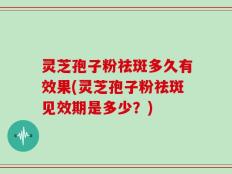灵芝孢子粉祛斑多久有效果(灵芝孢子粉祛斑见效期是多少？)