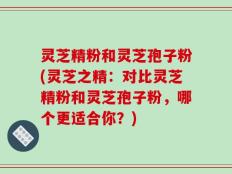 灵芝精粉和灵芝孢子粉(灵芝之精：对比灵芝精粉和灵芝孢子粉，哪个更适合你？)