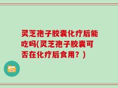 灵芝孢子胶囊化疗后能吃吗(灵芝孢子胶囊可否在化疗后食用？)