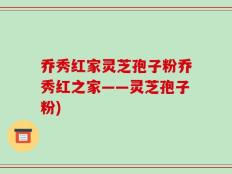 乔秀红家灵芝孢子粉乔秀红之家——灵芝孢子粉)