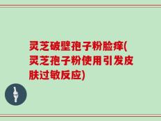 灵芝破壁孢子粉脸痒(灵芝孢子粉使用引发皮肤过敏反应)