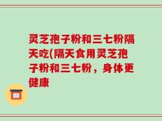 灵芝孢子粉和三七粉隔天吃(隔天食用灵芝孢子粉和三七粉，身体更健康