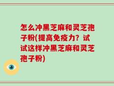怎么冲黑芝麻和灵芝孢子粉(提高免疫力？试试这样冲黑芝麻和灵芝孢子粉)