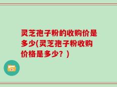 灵芝孢子粉的收购价是多少(灵芝孢子粉收购价格是多少？)