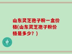 山东灵芝孢子粉一盒价格(山东灵芝孢子粉价格是多少？)