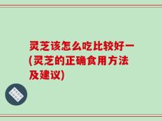 灵芝该怎么吃比较好一(灵芝的正确食用方法及建议)