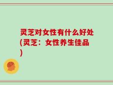 灵芝对女性有什么好处(灵芝：女性养生佳品)
